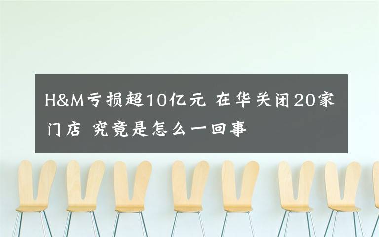 H&M亏损超10亿元 在华关闭20家门店 究竟是怎么一回事
