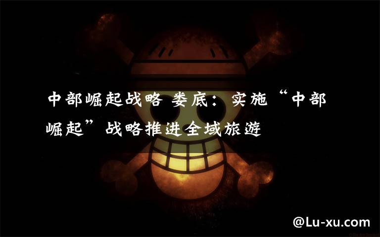 中部崛起战略 娄底：实施“中部崛起”战略推进全域旅游