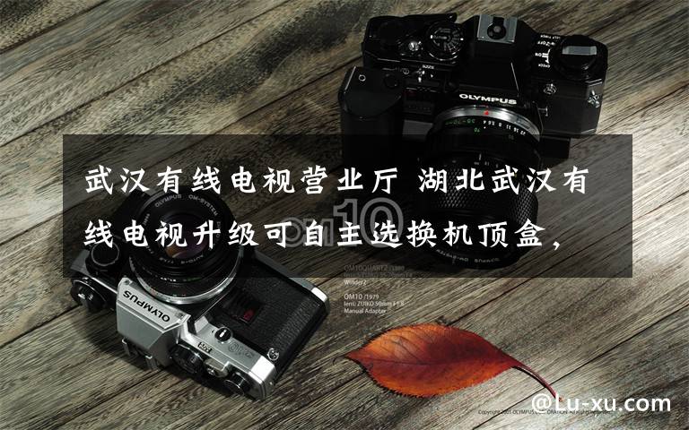武汉有线电视营业厅 湖北武汉有线电视升级可自主选换机顶盒,遇强卖可投诉