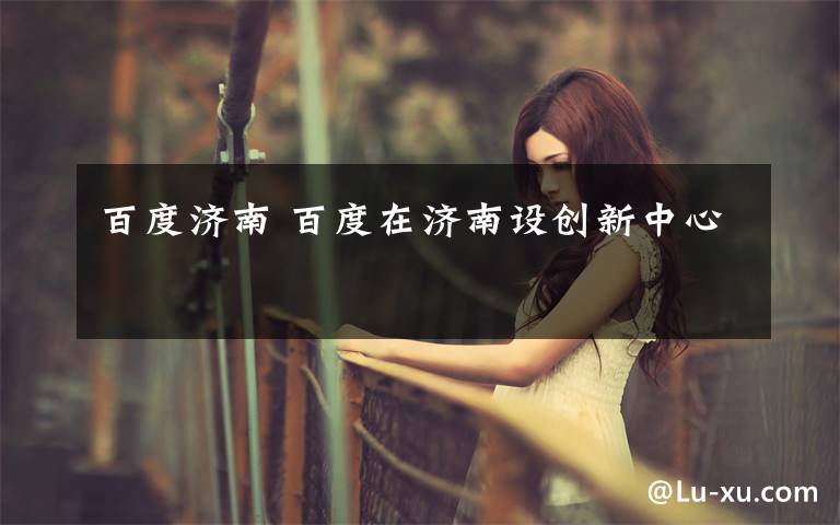 百度济南 百度在济南设创新中心