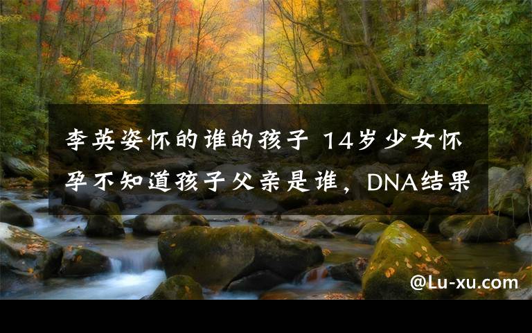 李英姿怀的谁的孩子 14岁少女怀孕不知道孩子父亲是谁,DNA结果吓死人