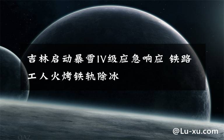吉林启动暴雪IV级应急响应 铁路工人火烤铁轨除冰