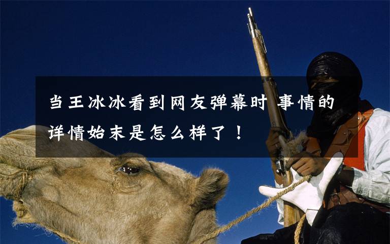 当王冰冰看到网友弹幕时 事情的详情始末是怎么样了!