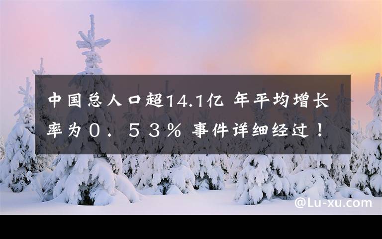 中国总人口超14.1亿 年平均增长率为0.53% 事件详细经过!