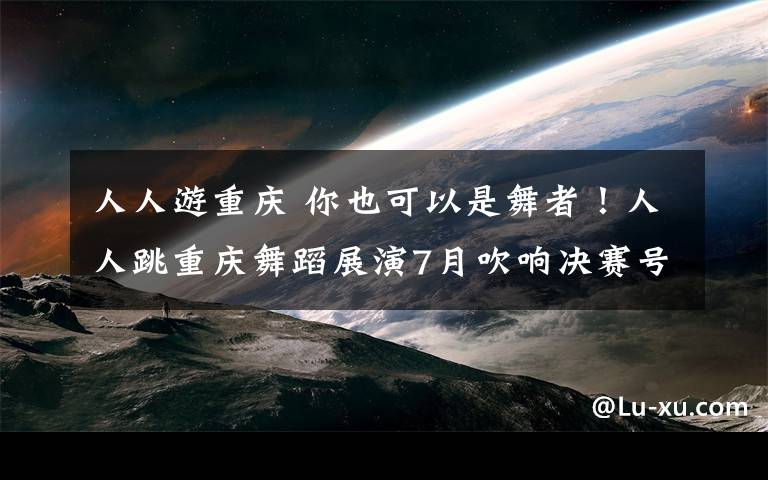 人人游重庆 你也可以是舞者!人人跳重庆舞蹈展演7月吹响决赛号角