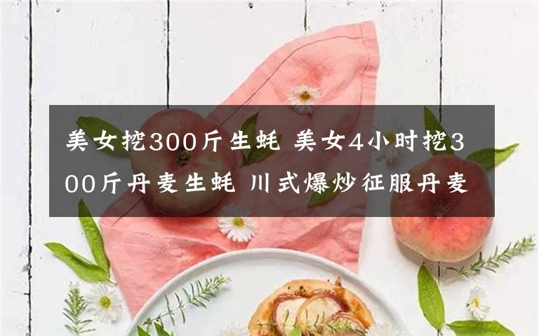 美女挖300斤生蚝 美女4小时挖300斤丹麦生蚝 川式爆炒征服丹麦朋友