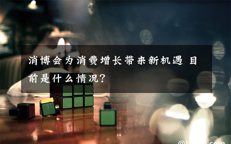 消博会为消费增长带来新机遇 目前是什么情况?