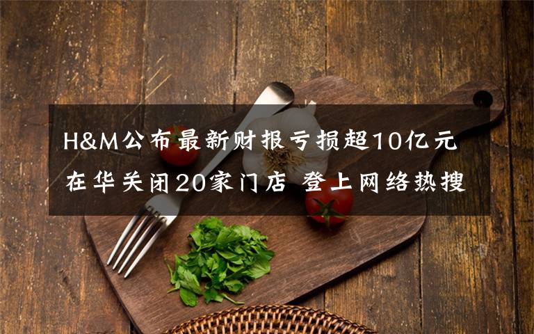 H&M公布最新财报亏损超10亿元 在华关闭20家门店 登上网络热搜了!