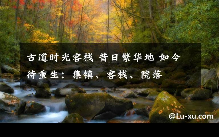 古道时光客栈 昔日繁华地 如今待重生:集镇、客栈、院落