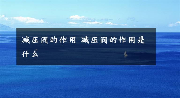 减压阀的作用 减压阀的作用是什么