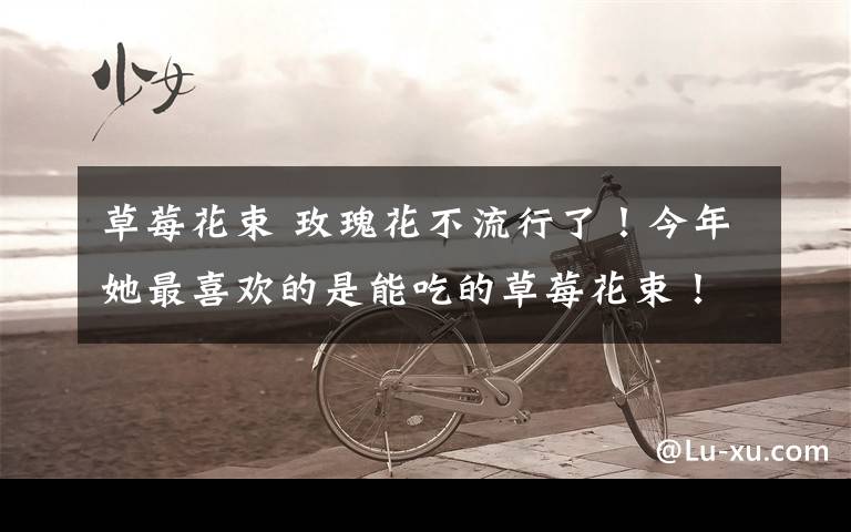 草莓花束 玫瑰花不流行了!今年她最喜欢的是能吃的草莓花束!