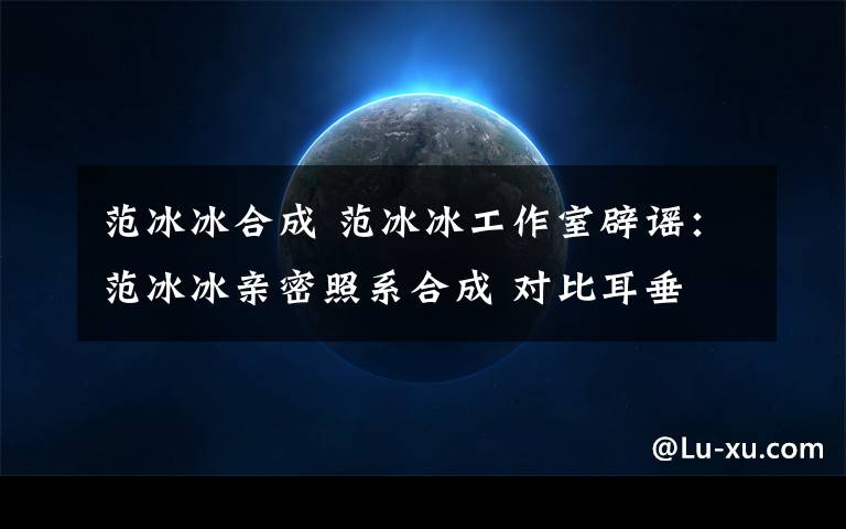 范冰冰合成 范冰冰工作室辟谣:范冰冰亲密照系合成 对比耳垂