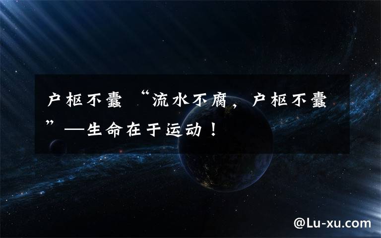 户枢不蠹 “流水不腐,户枢不蠹”—生命在于运动!