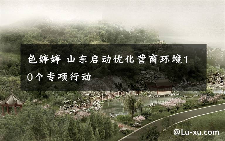 色婷婷 山东启动优化营商环境10个专项行动