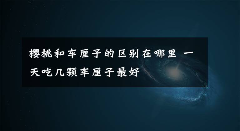 樱桃和车厘子的区别在哪里 一天吃几颗车厘子最好