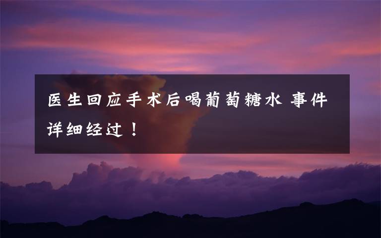 医生回应手术后喝葡萄糖水 事件详细经过!