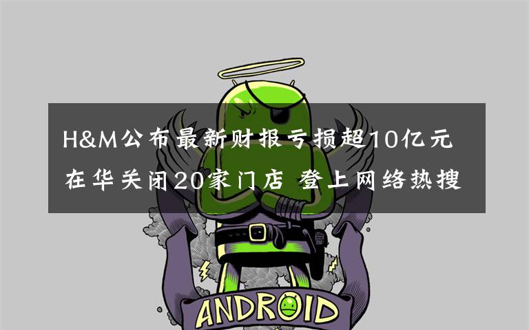 H&M公布最新财报亏损超10亿元 在华关闭20家门店 登上网络热搜了!