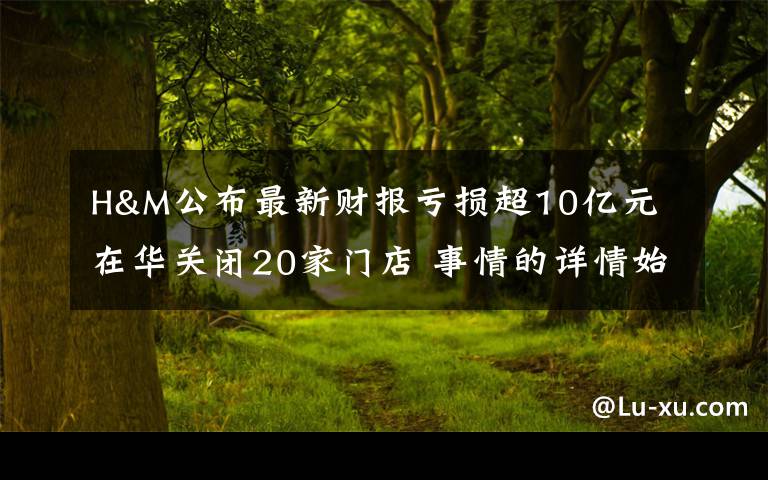 H&M公布最新财报亏损超10亿元 在华关闭20家门店 事情的详情始末是怎么样了!