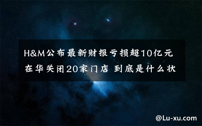 H&M公布最新财报亏损超10亿元 在华关闭20家门店 到底是什么状况?