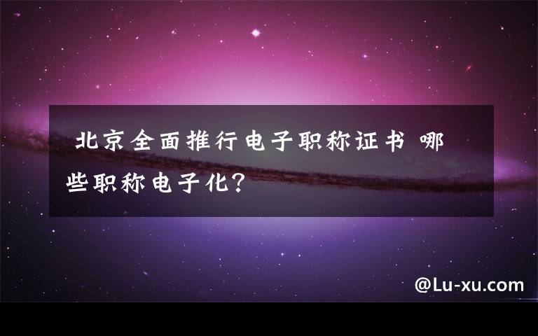 北京全面推行电子职称证书 哪些职称电子化?