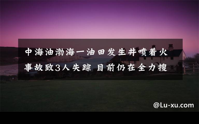 中海油渤海一油田发生井喷着火事故致3人失踪 目前仍在全力搜救 过程真相详细揭秘!