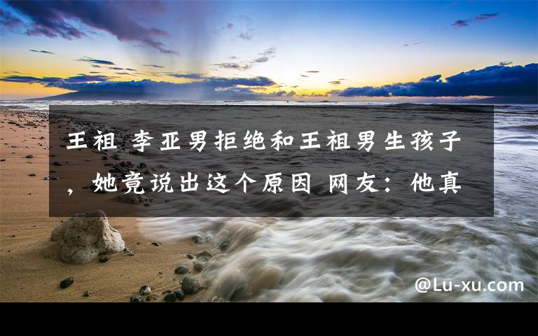 王祖 李亚男拒绝和王祖男生孩子,她竟说出这个原因 网友:他真有福气