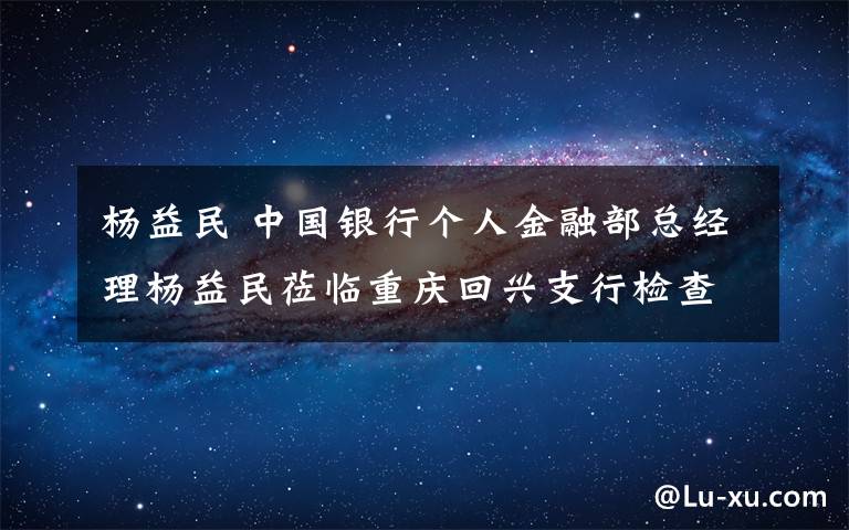杨益民 中国银行个人金融部总经理杨益民莅临重庆回兴支行检查指导工作时指出:"印象最深!感受最深!感觉最好!"