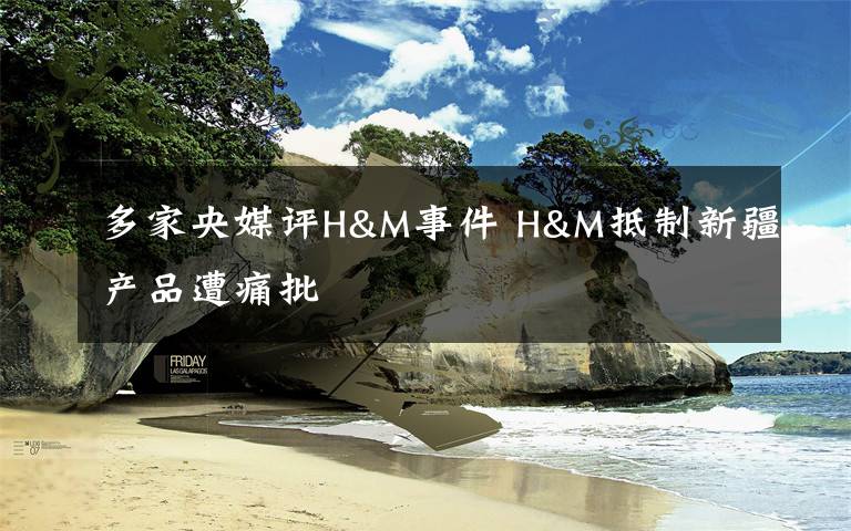 多家央媒评H&M事件 H&M抵制新疆产品遭痛批