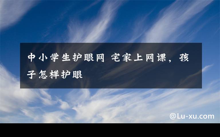 中小学生护眼网 宅家上网课，孩子怎样护眼