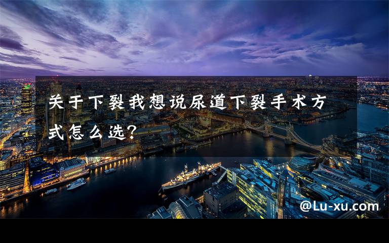 关于下裂我想说尿道下裂手术方式怎么选?