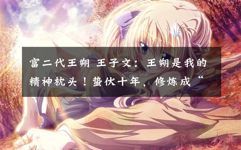 富二代王朔 王子文:王朔是我的精神枕头!蛰伏十年,修炼成“精”,今竟隐婚