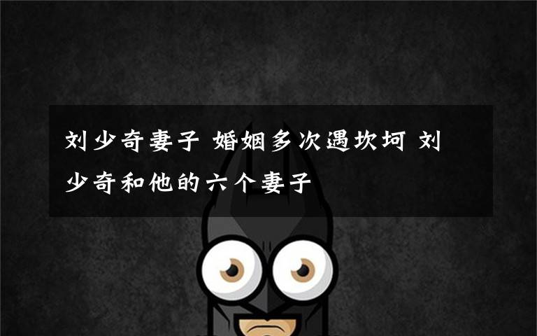 刘少奇妻子 婚姻多次遇坎坷 刘少奇和他的六个妻子