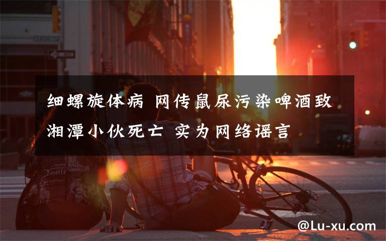 细螺旋体病 网传鼠尿污染啤酒致湘潭小伙死亡 实为网络谣言