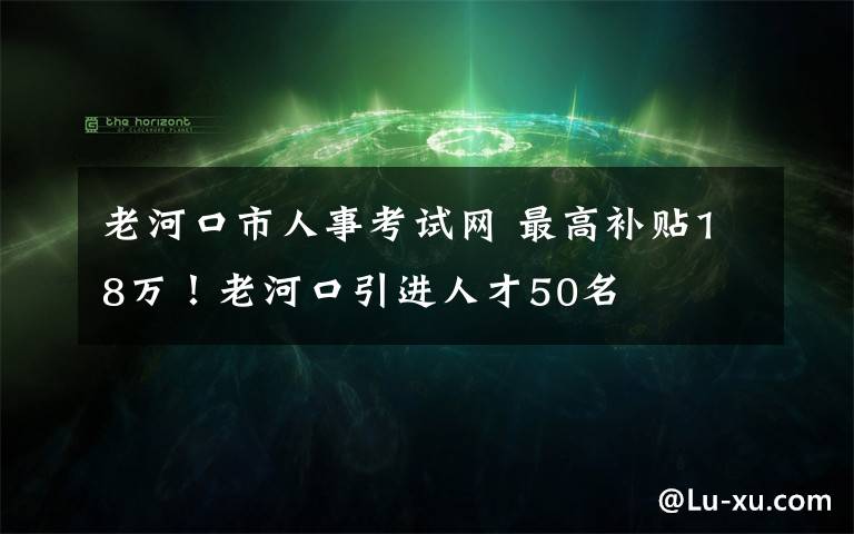 老河口市人事考试网 最高补贴18万!老河口引进人才50名
