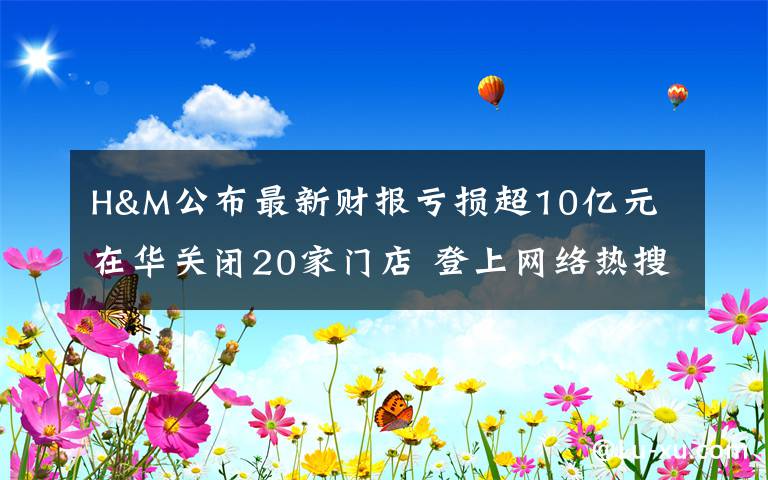 H&M公布最新财报亏损超10亿元 在华关闭20家门店 登上网络热搜了!