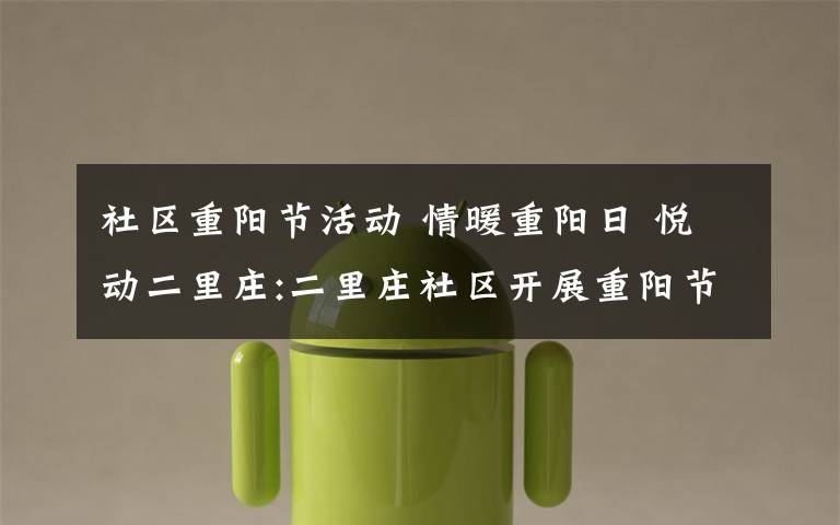 社区重阳节活动 情暖重阳日 悦动二里庄:二里庄社区开展重阳节主题党日活动