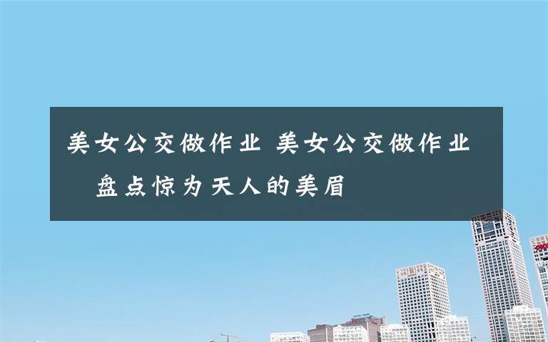 美女公交做作业 美女公交做作业 盘点惊为天人的美眉