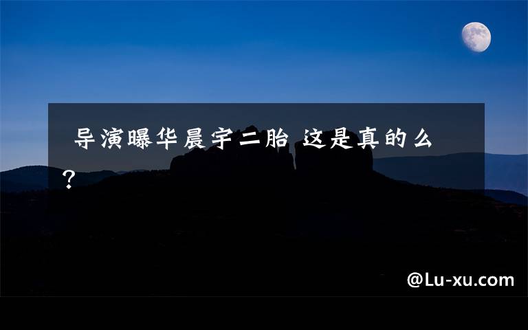 导演曝华晨宇二胎 这是真的么?