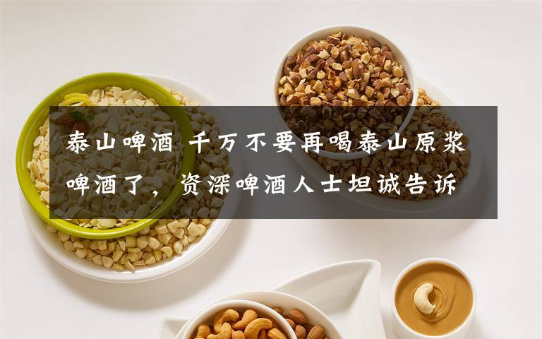 泰山啤酒 千万不要再喝泰山原浆啤酒了,资深啤酒人士坦诚告诉你……