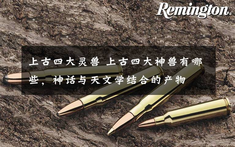 上古四大灵兽 上古四大神兽有哪些，神话与天文学结合的产物