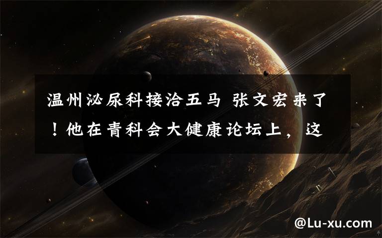 温州泌尿科接洽五马 张文宏来了!他在青科会大健康论坛上,这样说......
