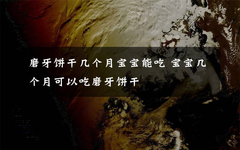 磨牙饼干几个月宝宝能吃 宝宝几个月可以吃磨牙饼干