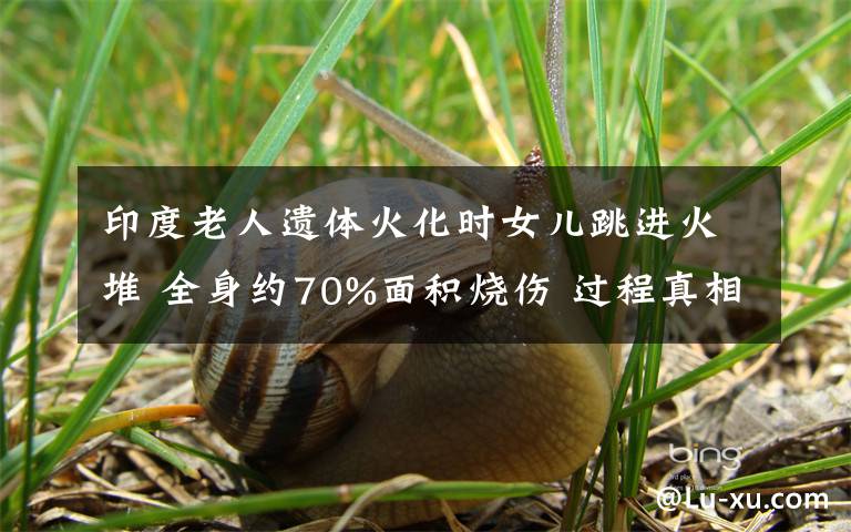 印度老人遗体火化时女儿跳进火堆 全身约70%面积烧伤 过程真相详细揭秘!