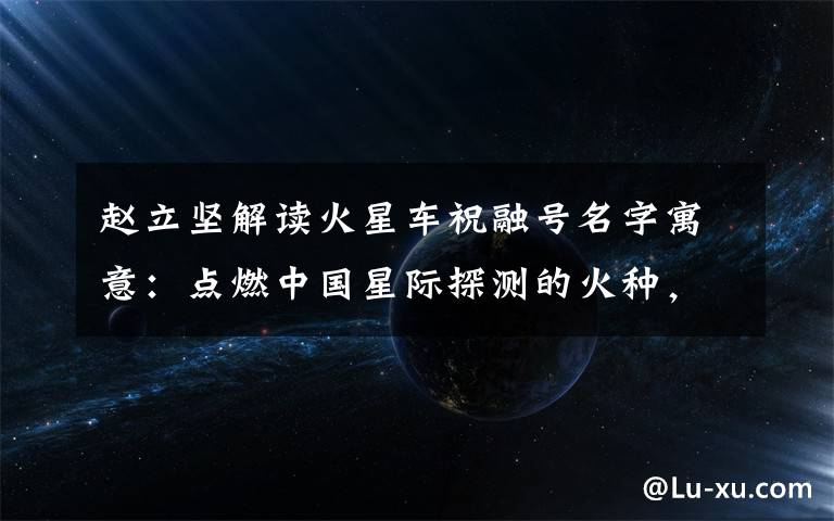 赵立坚解读火星车祝融号名字寓意：点燃中国星际探测的火种，逐梦星辰！ 过程真相详细揭秘！