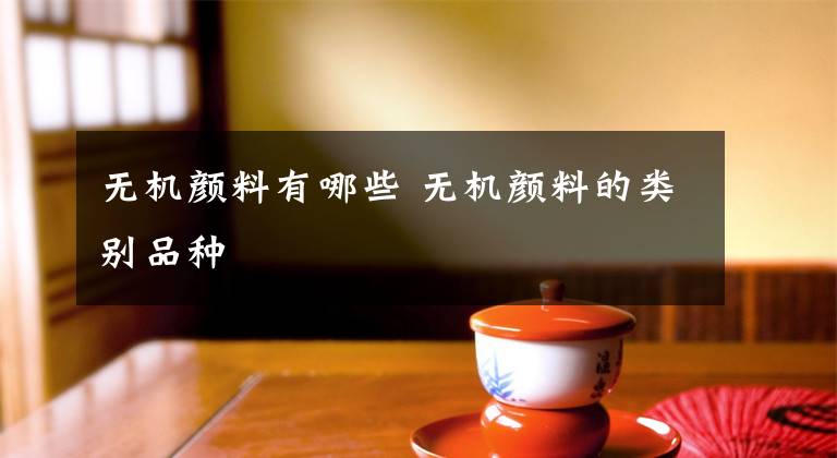 无机颜料有哪些 无机颜料的类别品种