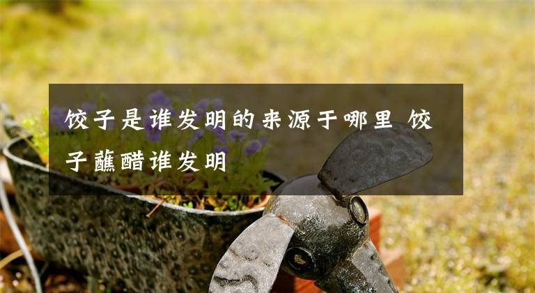 饺子是谁发明的来源于哪里 饺子蘸醋谁发明