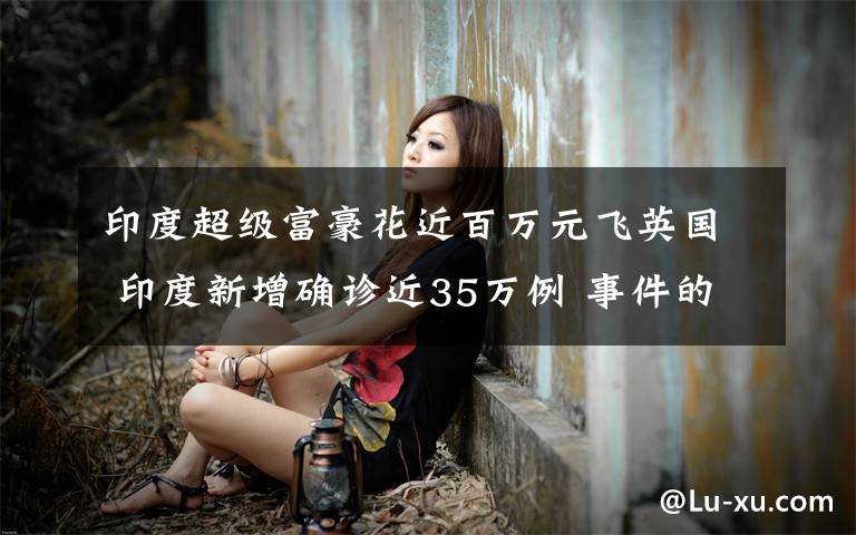 印度超级富豪花近百万元飞英国 印度新增确诊近35万例 事件的真相是什么？