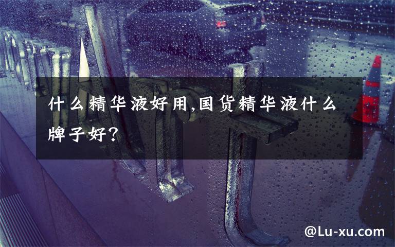 什么精华液好用,国货精华液什么牌子好？