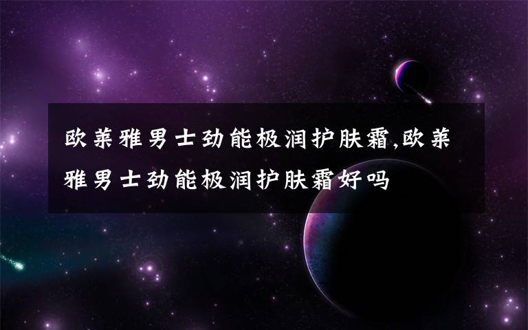 欧莱雅男士劲能极润护肤霜,欧莱雅男士劲能极润护肤霜好吗