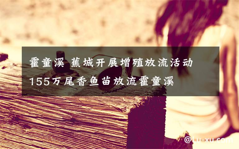 霍童溪 蕉城开展增殖放流活动 155万尾香鱼苗放流霍童溪